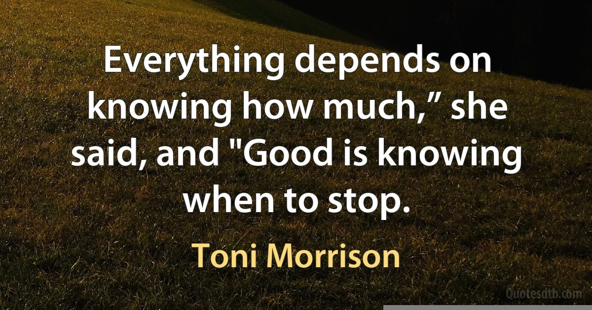 Everything depends on knowing how much,” she said, and "Good is knowing when to stop. (Toni Morrison)