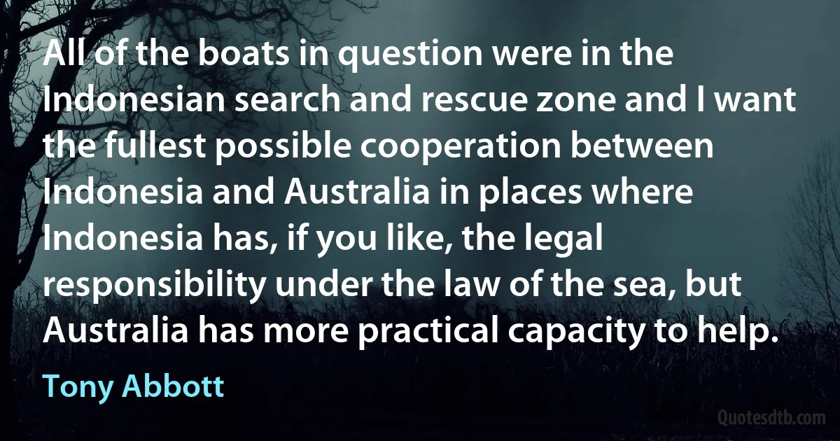 All of the boats in question were in the Indonesian search and rescue zone and I want the fullest possible cooperation between Indonesia and Australia in places where Indonesia has, if you like, the legal responsibility under the law of the sea, but Australia has more practical capacity to help. (Tony Abbott)