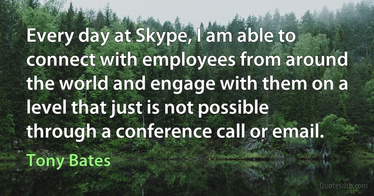 Every day at Skype, I am able to connect with employees from around the world and engage with them on a level that just is not possible through a conference call or email. (Tony Bates)