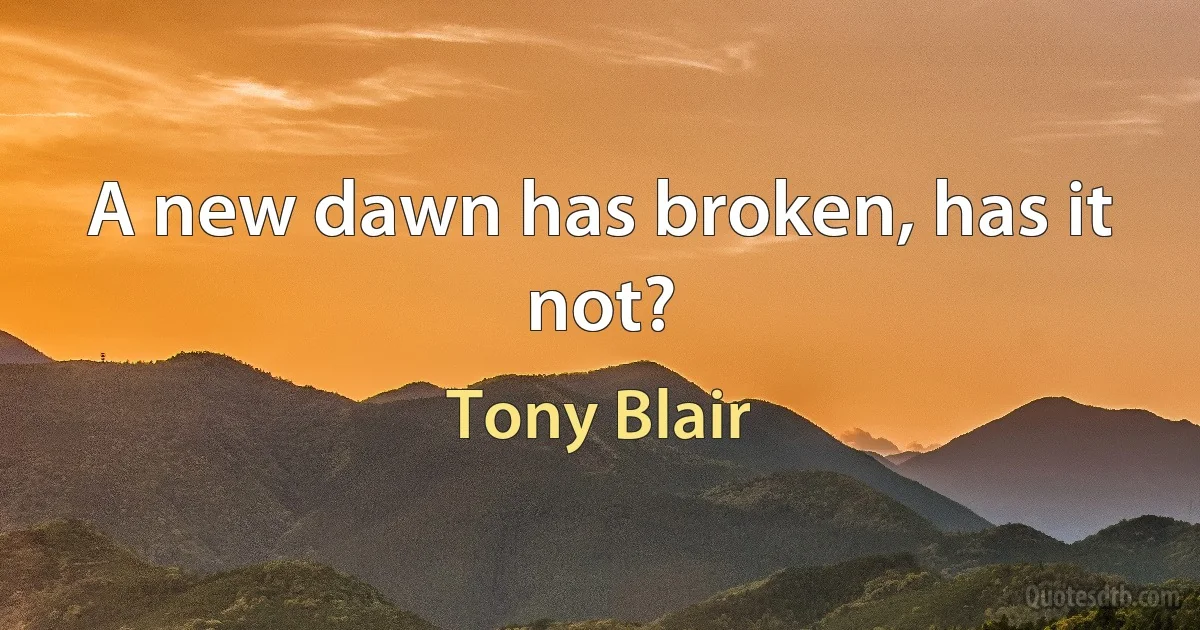 A new dawn has broken, has it not? (Tony Blair)