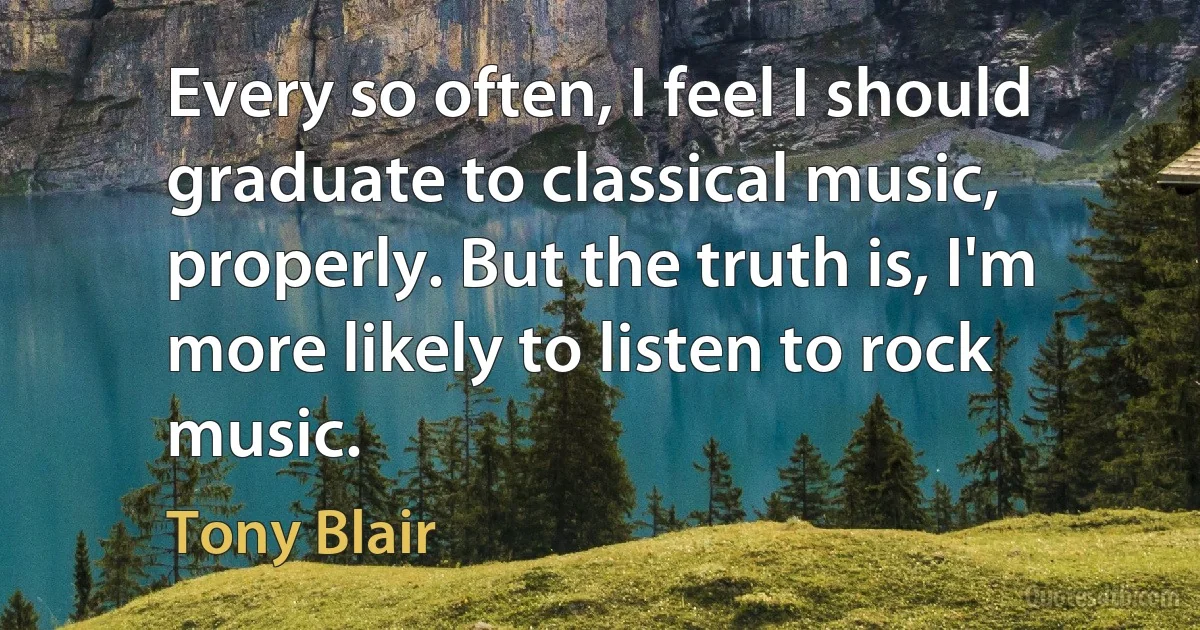 Every so often, I feel I should graduate to classical music, properly. But the truth is, I'm more likely to listen to rock music. (Tony Blair)