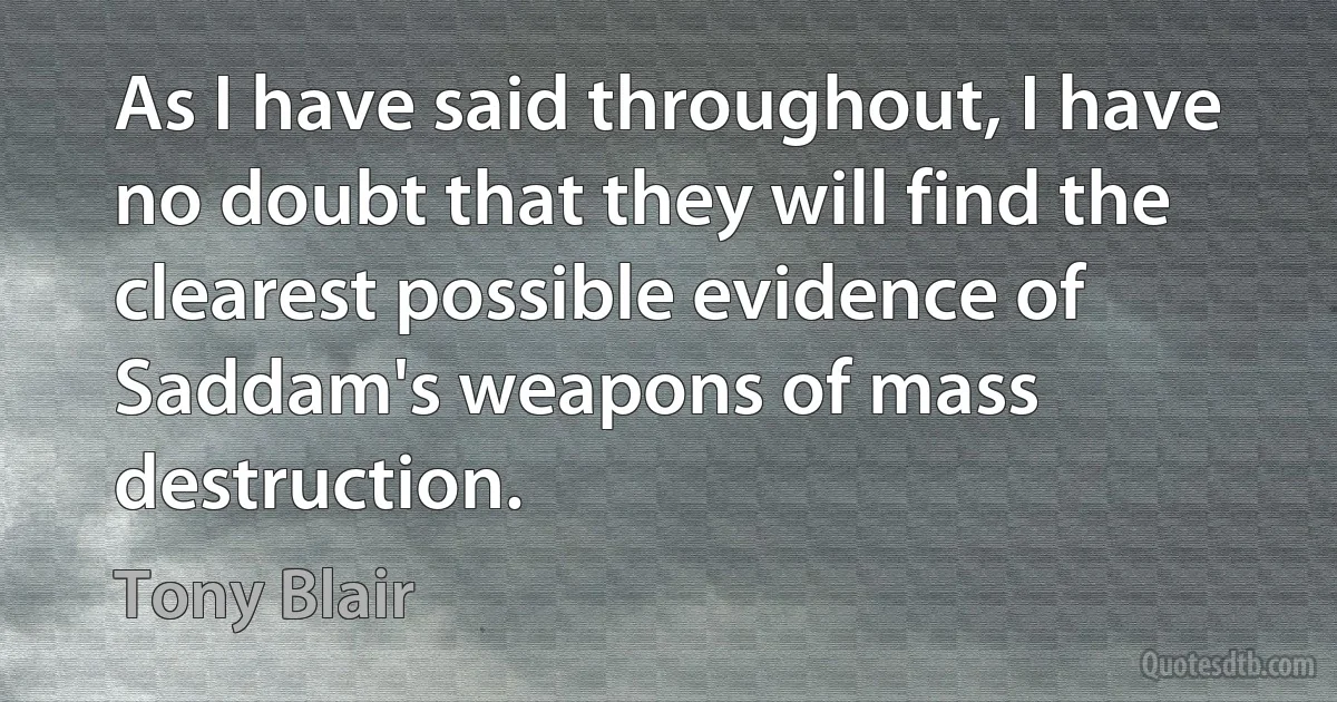 As I have said throughout, I have no doubt that they will find the clearest possible evidence of Saddam's weapons of mass destruction. (Tony Blair)