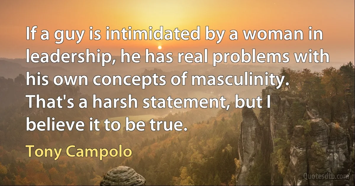 If a guy is intimidated by a woman in leadership, he has real problems with his own concepts of masculinity. That's a harsh statement, but I believe it to be true. (Tony Campolo)