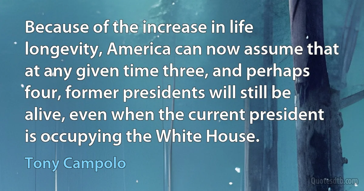 Because of the increase in life longevity, America can now assume that at any given time three, and perhaps four, former presidents will still be alive, even when the current president is occupying the White House. (Tony Campolo)