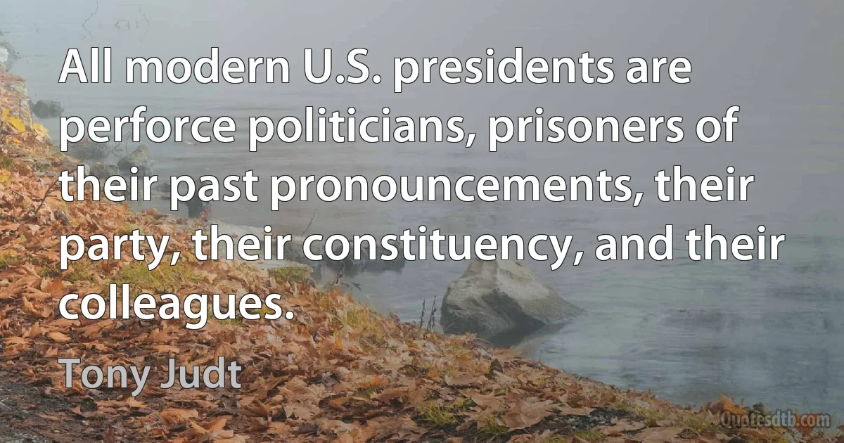 All modern U.S. presidents are perforce politicians, prisoners of their past pronouncements, their party, their constituency, and their colleagues. (Tony Judt)