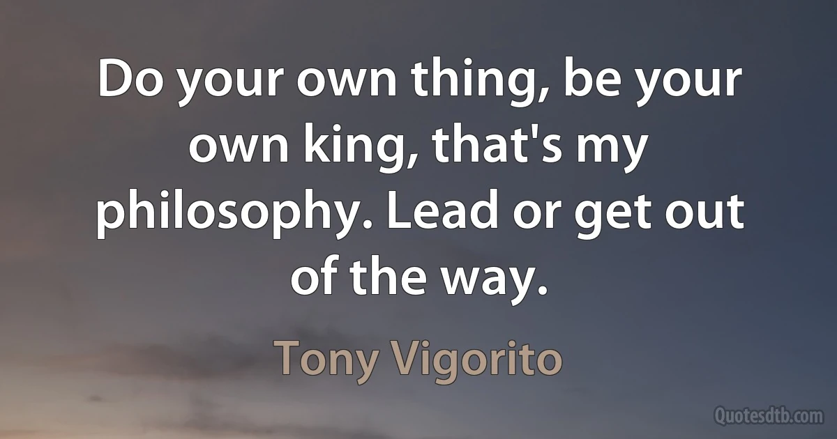 Do your own thing, be your own king, that's my philosophy. Lead or get out of the way. (Tony Vigorito)