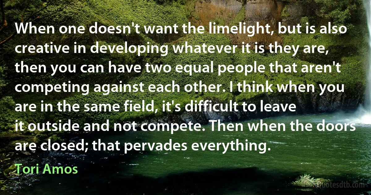 When one doesn't want the limelight, but is also creative in developing whatever it is they are, then you can have two equal people that aren't competing against each other. I think when you are in the same field, it's difficult to leave it outside and not compete. Then when the doors are closed; that pervades everything. (Tori Amos)