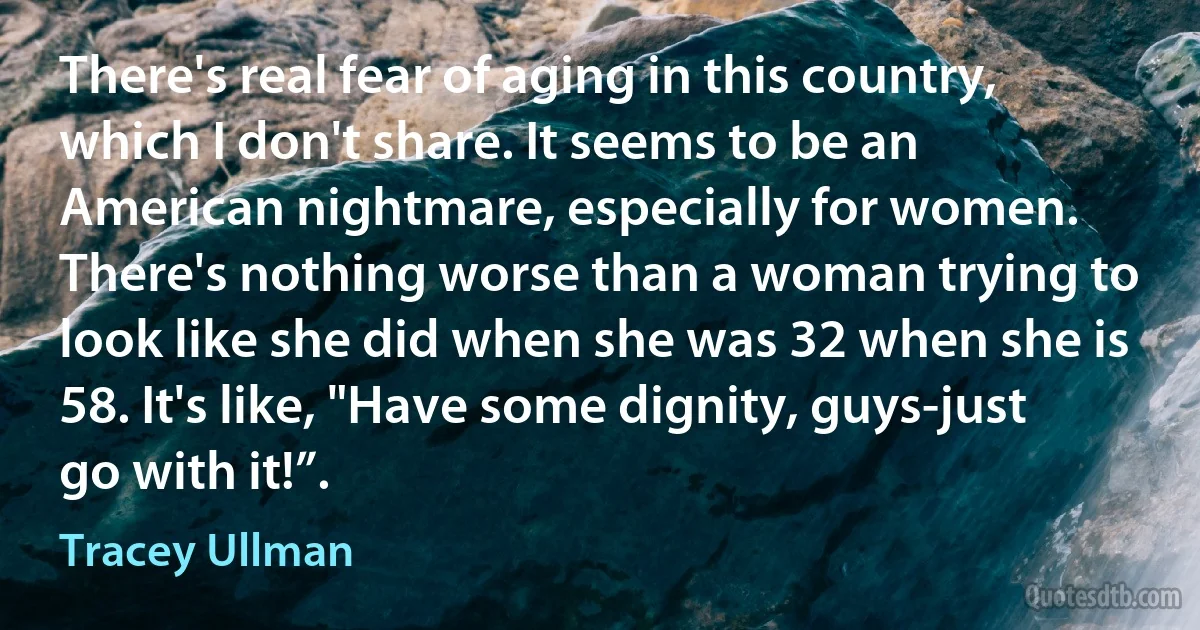 There's real fear of aging in this country, which I don't share. It seems to be an American nightmare, especially for women. There's nothing worse than a woman trying to look like she did when she was 32 when she is 58. It's like, "Have some dignity, guys-just go with it!”. (Tracey Ullman)