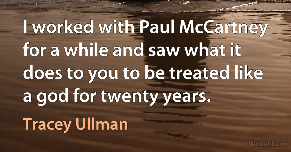 I worked with Paul McCartney for a while and saw what it does to you to be treated like a god for twenty years. (Tracey Ullman)