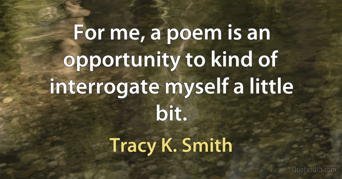 For me, a poem is an opportunity to kind of interrogate myself a little bit. (Tracy K. Smith)