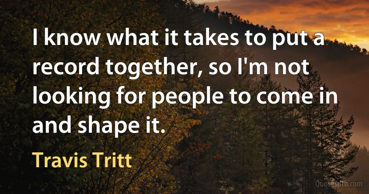 I know what it takes to put a record together, so I'm not looking for people to come in and shape it. (Travis Tritt)