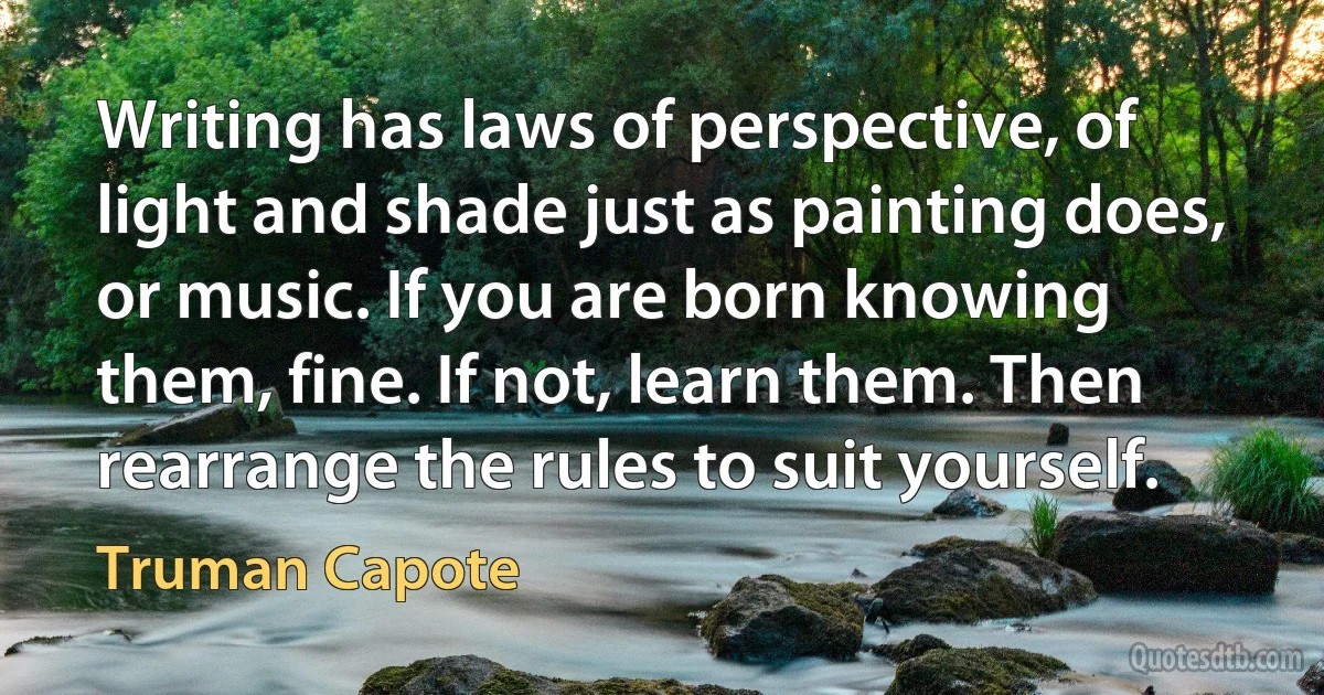 Writing has laws of perspective, of light and shade just as painting does, or music. If you are born knowing them, fine. If not, learn them. Then rearrange the rules to suit yourself. (Truman Capote)