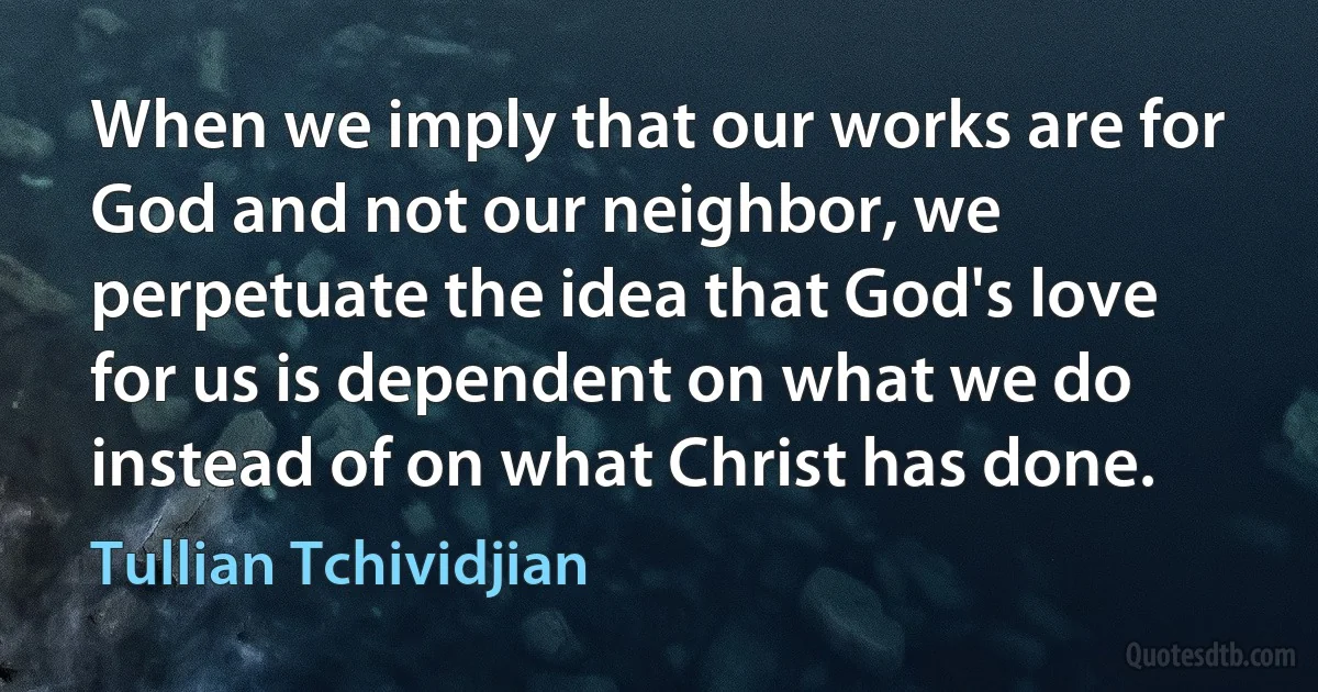 When we imply that our works are for God and not our neighbor, we perpetuate the idea that God's love for us is dependent on what we do instead of on what Christ has done. (Tullian Tchividjian)