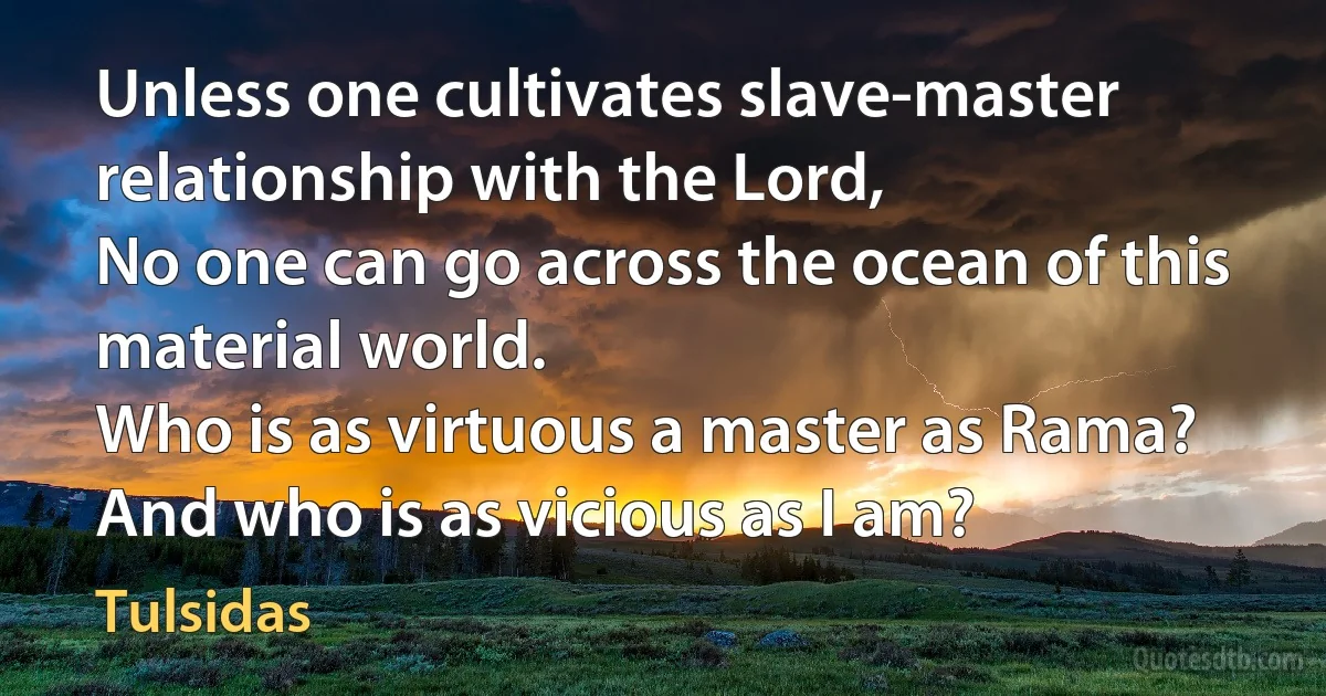 Unless one cultivates slave-master relationship with the Lord,
No one can go across the ocean of this material world.
Who is as virtuous a master as Rama?
And who is as vicious as I am? (Tulsidas)