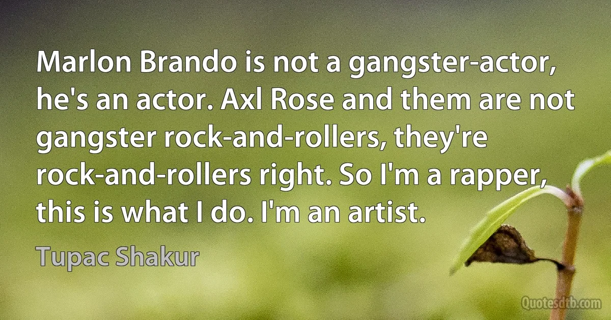 Marlon Brando is not a gangster-actor, he's an actor. Axl Rose and them are not gangster rock-and-rollers, they're rock-and-rollers right. So I'm a rapper, this is what I do. I'm an artist. (Tupac Shakur)