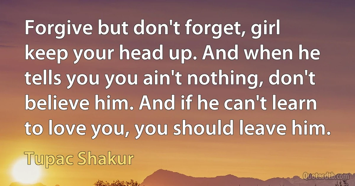 Forgive but don't forget, girl keep your head up. And when he tells you you ain't nothing, don't believe him. And if he can't learn to love you, you should leave him. (Tupac Shakur)