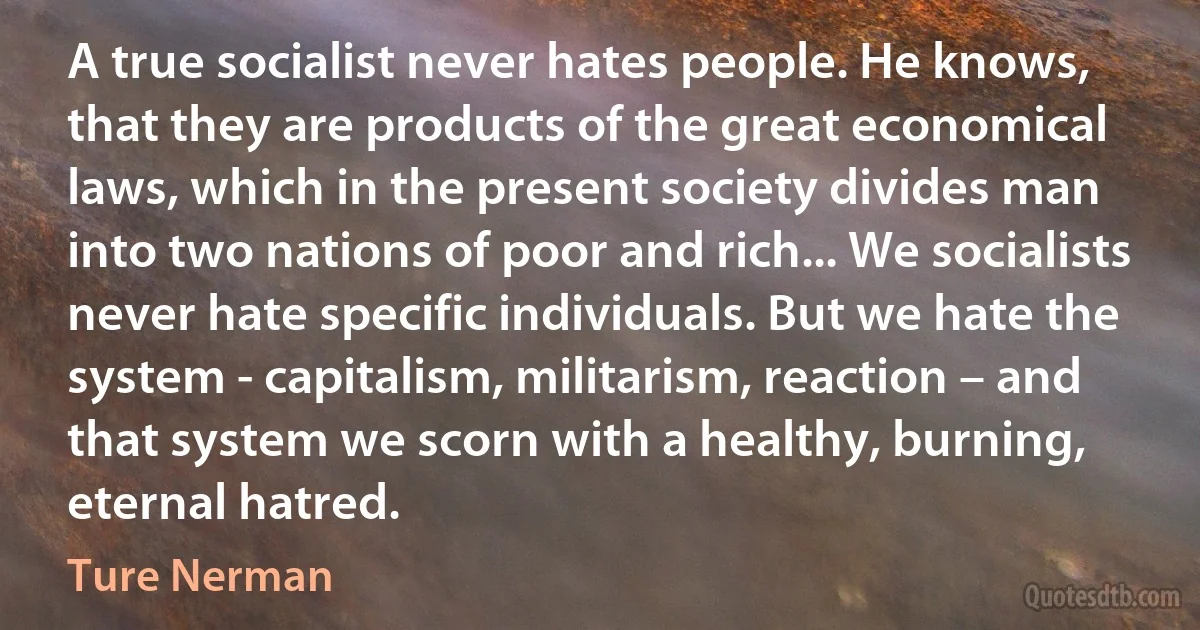 A true socialist never hates people. He knows, that they are products of the great economical laws, which in the present society divides man into two nations of poor and rich... We socialists never hate specific individuals. But we hate the system - capitalism, militarism, reaction – and that system we scorn with a healthy, burning, eternal hatred. (Ture Nerman)