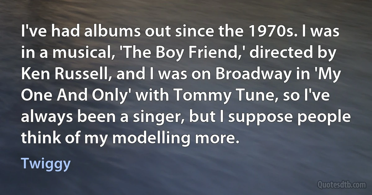 I've had albums out since the 1970s. I was in a musical, 'The Boy Friend,' directed by Ken Russell, and I was on Broadway in 'My One And Only' with Tommy Tune, so I've always been a singer, but I suppose people think of my modelling more. (Twiggy)