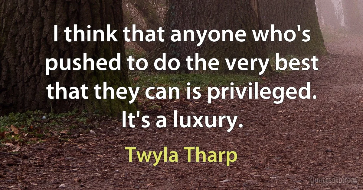 I think that anyone who's pushed to do the very best that they can is privileged. It's a luxury. (Twyla Tharp)