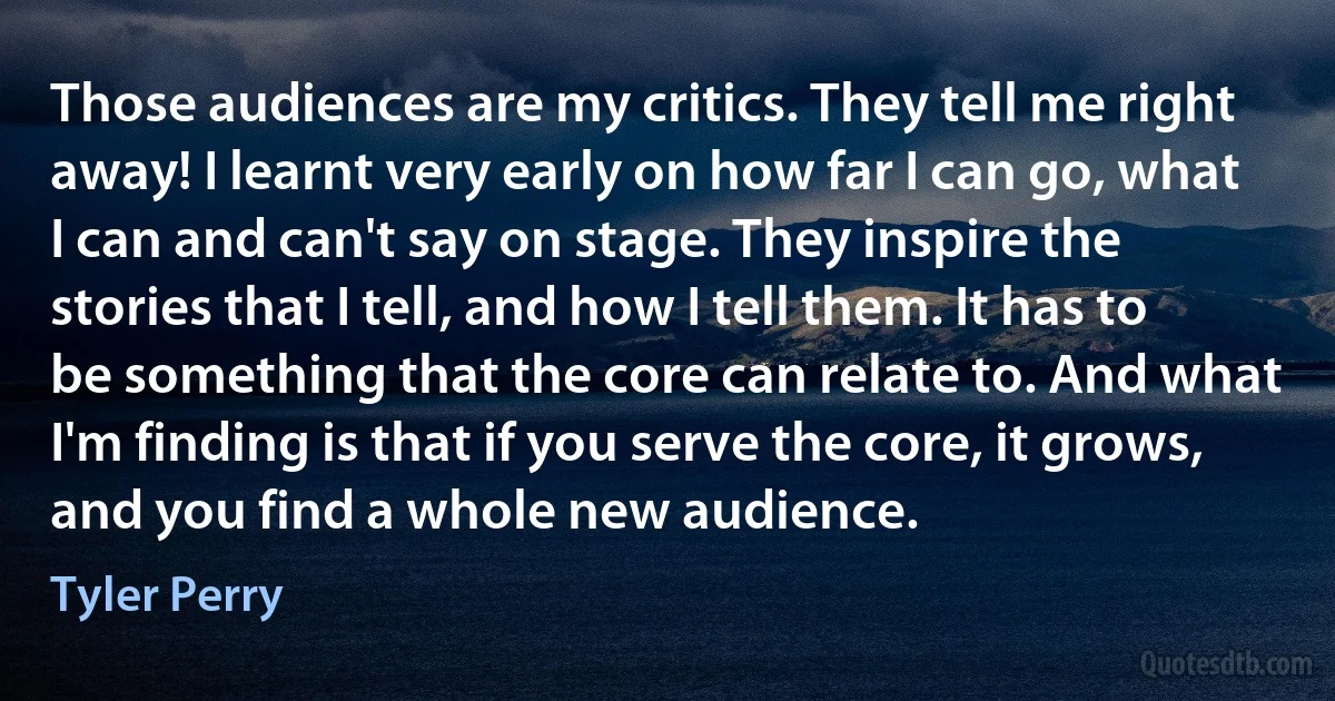 Those audiences are my critics. They tell me right away! I learnt very early on how far I can go, what I can and can't say on stage. They inspire the stories that I tell, and how I tell them. It has to be something that the core can relate to. And what I'm finding is that if you serve the core, it grows, and you find a whole new audience. (Tyler Perry)