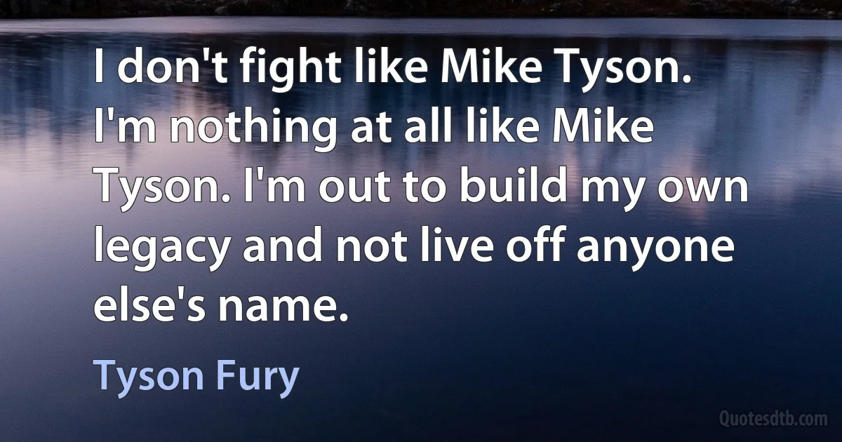 I don't fight like Mike Tyson. I'm nothing at all like Mike Tyson. I'm out to build my own legacy and not live off anyone else's name. (Tyson Fury)