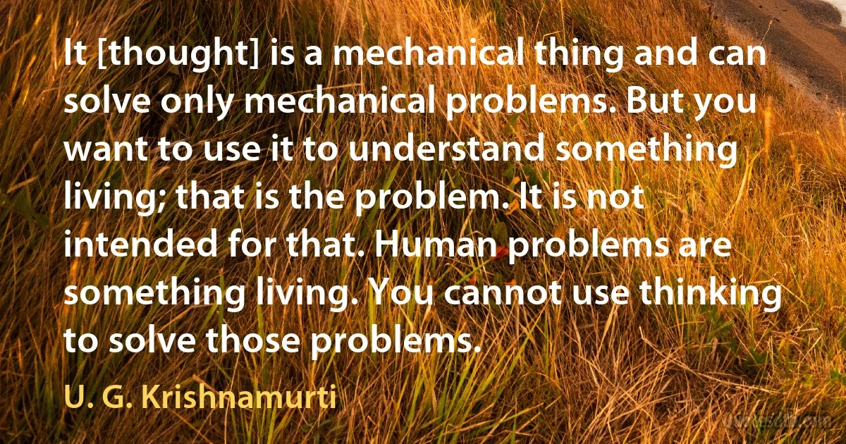 It [thought] is a mechanical thing and can solve only mechanical problems. But you want to use it to understand something living; that is the problem. It is not intended for that. Human problems are something living. You cannot use thinking to solve those problems. (U. G. Krishnamurti)