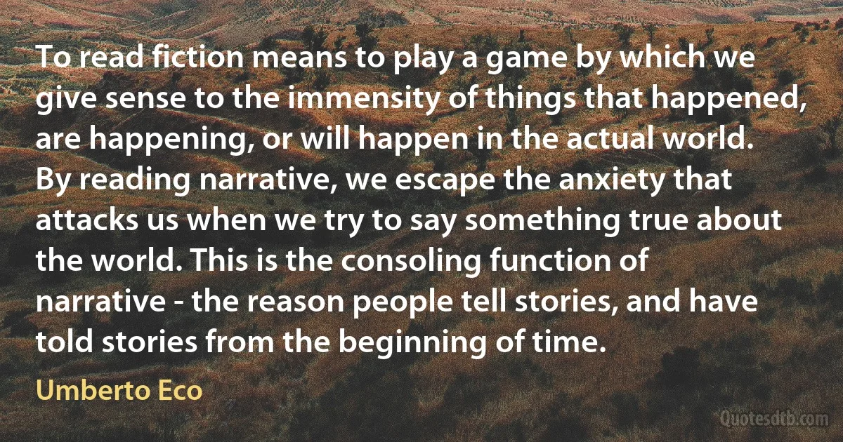 To read fiction means to play a game by which we give sense to the immensity of things that happened, are happening, or will happen in the actual world. By reading narrative, we escape the anxiety that attacks us when we try to say something true about the world. This is the consoling function of narrative - the reason people tell stories, and have told stories from the beginning of time. (Umberto Eco)