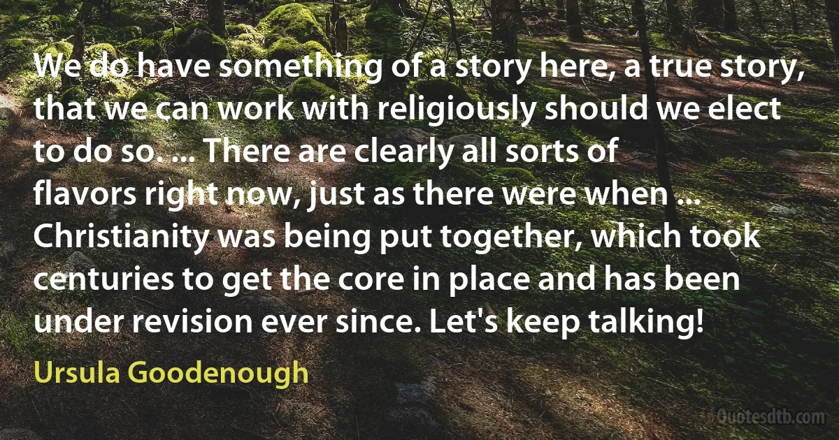 We do have something of a story here, a true story, that we can work with religiously should we elect to do so. ... There are clearly all sorts of flavors right now, just as there were when ... Christianity was being put together, which took centuries to get the core in place and has been under revision ever since. Let's keep talking! (Ursula Goodenough)