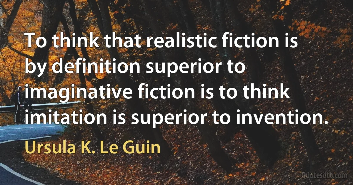 To think that realistic fiction is by definition superior to imaginative fiction is to think imitation is superior to invention. (Ursula K. Le Guin)