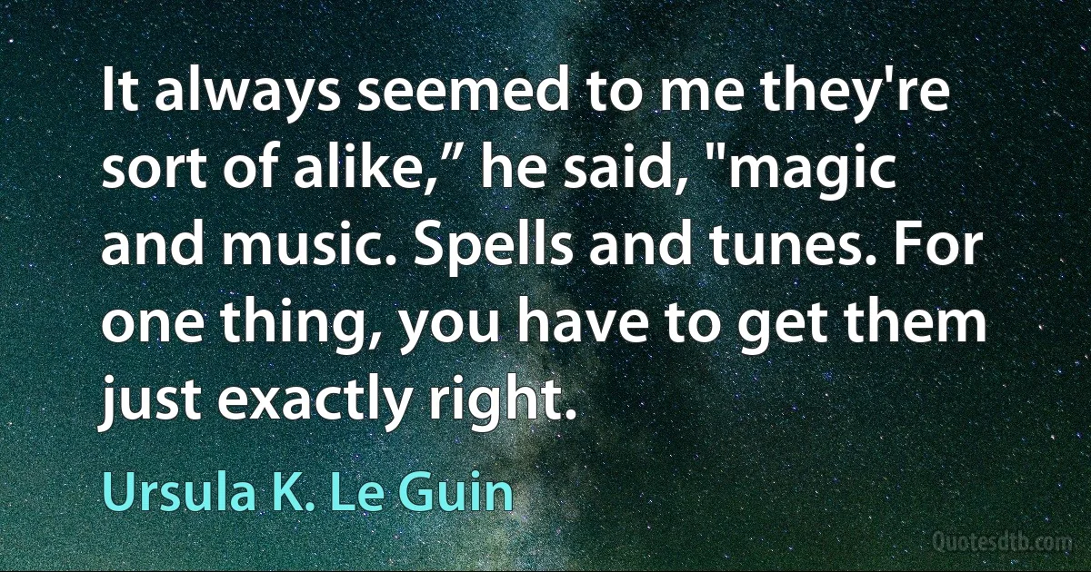 It always seemed to me they're sort of alike,” he said, "magic and music. Spells and tunes. For one thing, you have to get them just exactly right. (Ursula K. Le Guin)