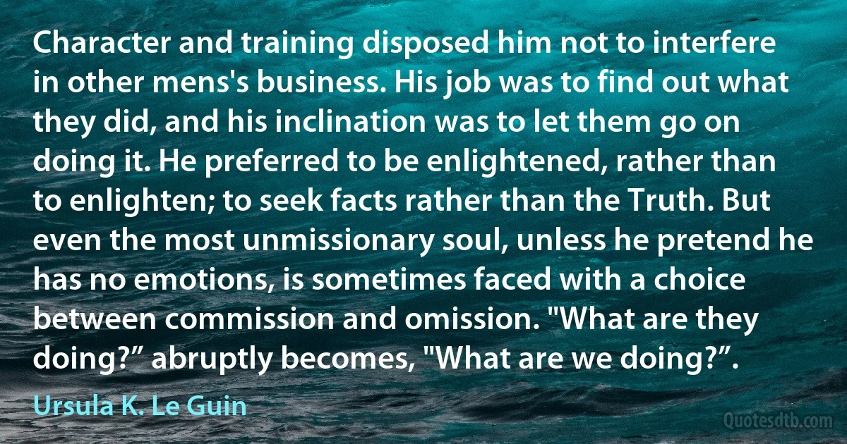 Character and training disposed him not to interfere in other mens's business. His job was to find out what they did, and his inclination was to let them go on doing it. He preferred to be enlightened, rather than to enlighten; to seek facts rather than the Truth. But even the most unmissionary soul, unless he pretend he has no emotions, is sometimes faced with a choice between commission and omission. "What are they doing?” abruptly becomes, "What are we doing?”. (Ursula K. Le Guin)