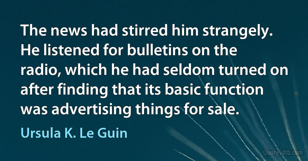 The news had stirred him strangely. He listened for bulletins on the radio, which he had seldom turned on after finding that its basic function was advertising things for sale. (Ursula K. Le Guin)