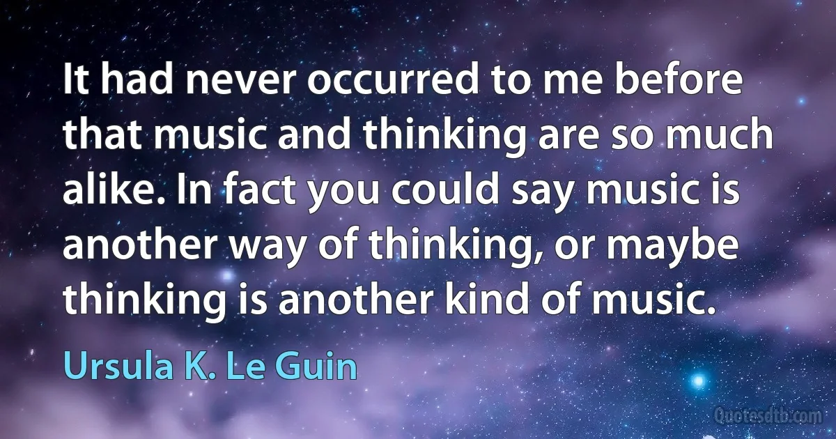 It had never occurred to me before that music and thinking are so much alike. In fact you could say music is another way of thinking, or maybe thinking is another kind of music. (Ursula K. Le Guin)