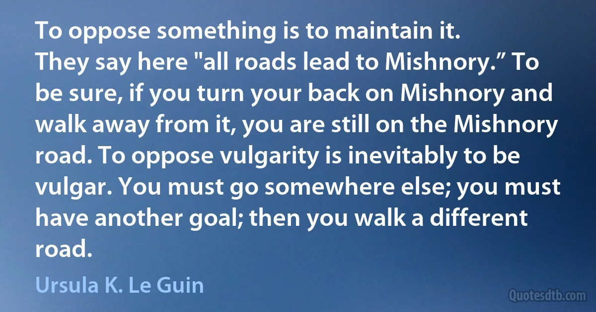 To oppose something is to maintain it.
They say here "all roads lead to Mishnory.” To be sure, if you turn your back on Mishnory and walk away from it, you are still on the Mishnory road. To oppose vulgarity is inevitably to be vulgar. You must go somewhere else; you must have another goal; then you walk a different road. (Ursula K. Le Guin)