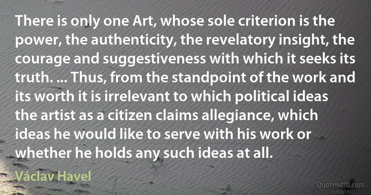 There is only one Art, whose sole criterion is the power, the authenticity, the revelatory insight, the courage and suggestiveness with which it seeks its truth. ... Thus, from the standpoint of the work and its worth it is irrelevant to which political ideas the artist as a citizen claims allegiance, which ideas he would like to serve with his work or whether he holds any such ideas at all. (Václav Havel)