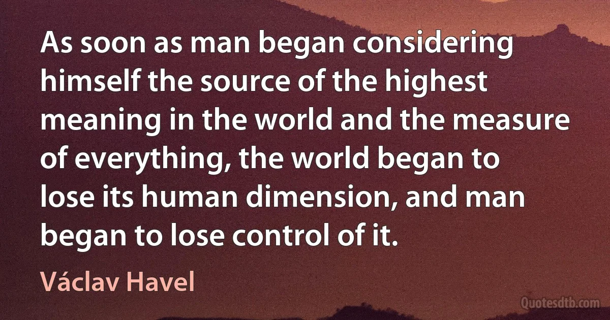 As soon as man began considering himself the source of the highest meaning in the world and the measure of everything, the world began to lose its human dimension, and man began to lose control of it. (Václav Havel)