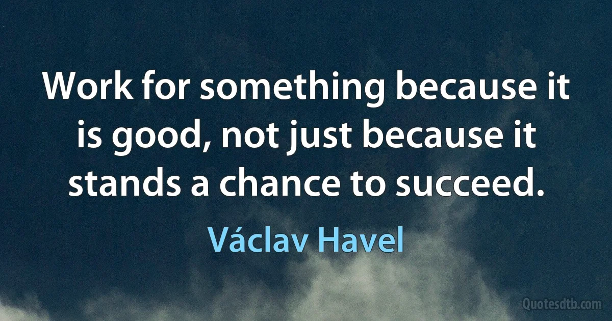 Work for something because it is good, not just because it stands a chance to succeed. (Václav Havel)