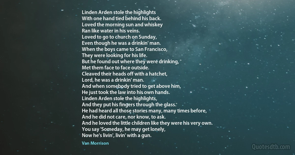 Linden Arden stole the highlights
With one hand tied behind his back.
Loved the morning sun and whiskey
Ran like water in his veins.
Loved to go to church on Sunday,
Even though he was a drinkin' man.
When the boys came to San Francisco,
They were looking for his life.
But he found out where they were drinking,
Met them face to face outside.
Cleaved their heads off with a hatchet,
Lord, he was a drinkin' man.
And when somebody tried to get above him,
He just took the law into his own hands.
Linden Arden stole the highlights,
And they put his fingers through the glass.
He had heard all those stories many, many times before,
And he did not care, nor know, to ask.
And he loved the little children like they were his very own.
You say 'Someday, he may get lonely,
Now he's livin', livin' with a gun. (Van Morrison)