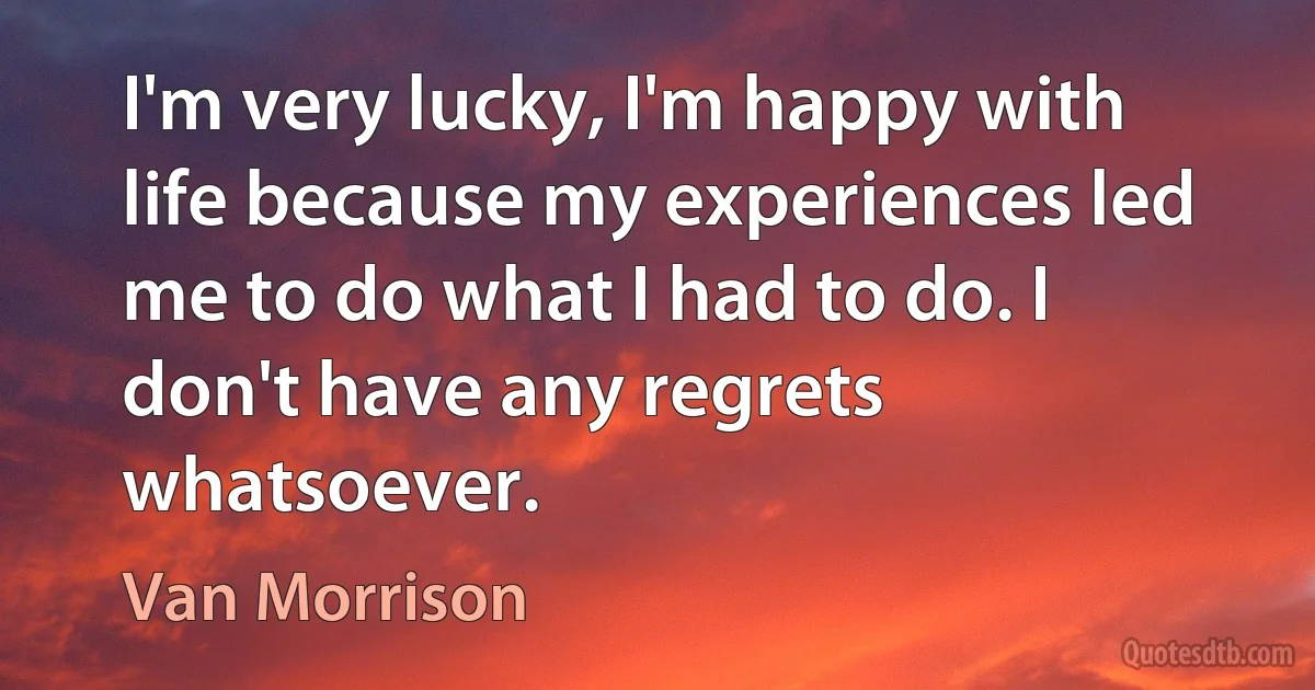 I'm very lucky, I'm happy with life because my experiences led me to do what I had to do. I don't have any regrets whatsoever. (Van Morrison)