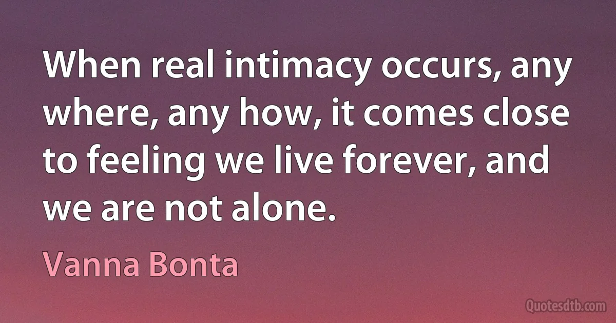 When real intimacy occurs, any where, any how, it comes close to feeling we live forever, and we are not alone. (Vanna Bonta)