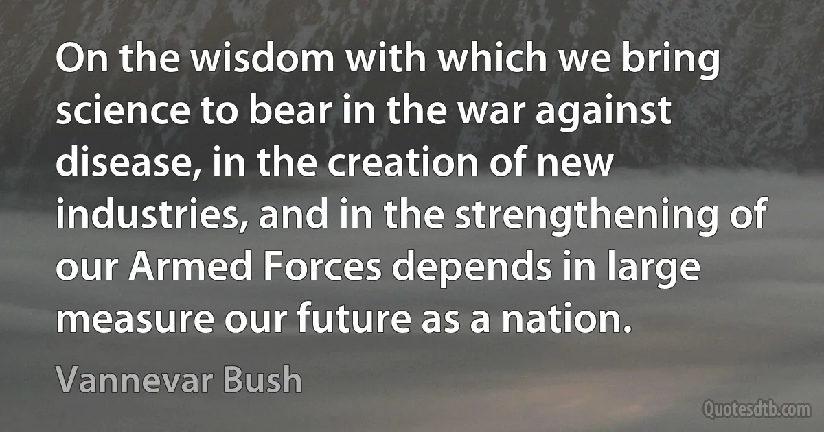 On the wisdom with which we bring science to bear in the war against disease, in the creation of new industries, and in the strengthening of our Armed Forces depends in large measure our future as a nation. (Vannevar Bush)