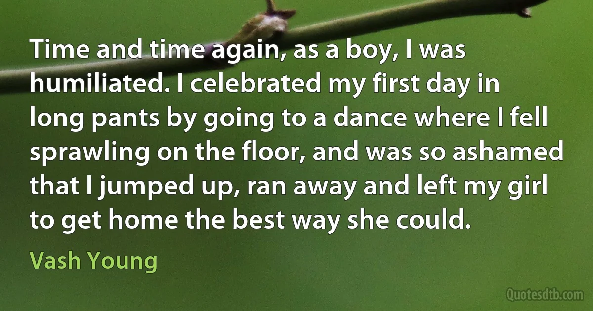 Time and time again, as a boy, I was humiliated. I celebrated my first day in long pants by going to a dance where I fell sprawling on the floor, and was so ashamed that I jumped up, ran away and left my girl to get home the best way she could. (Vash Young)