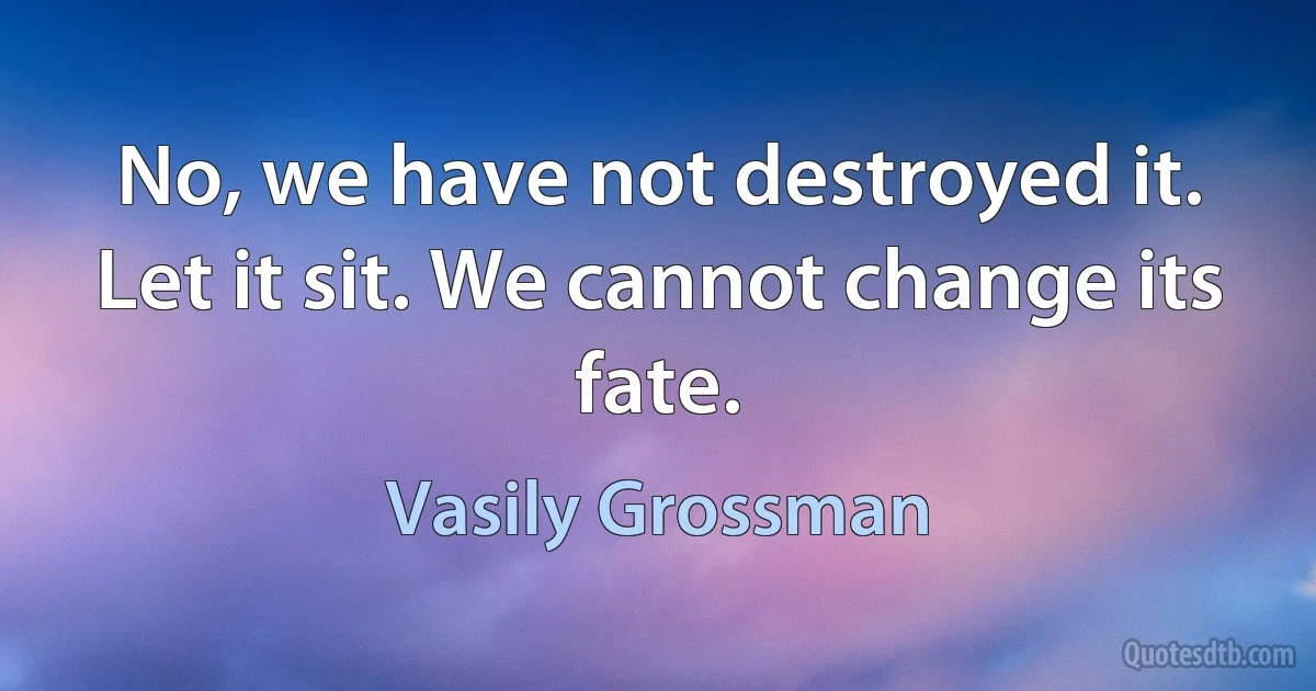 No, we have not destroyed it. Let it sit. We cannot change its fate. (Vasily Grossman)