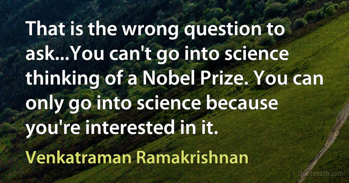 That is the wrong question to ask...You can't go into science thinking of a Nobel Prize. You can only go into science because you're interested in it. (Venkatraman Ramakrishnan)