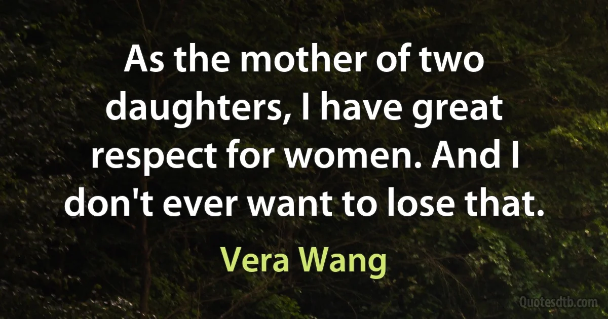 As the mother of two daughters, I have great respect for women. And I don't ever want to lose that. (Vera Wang)