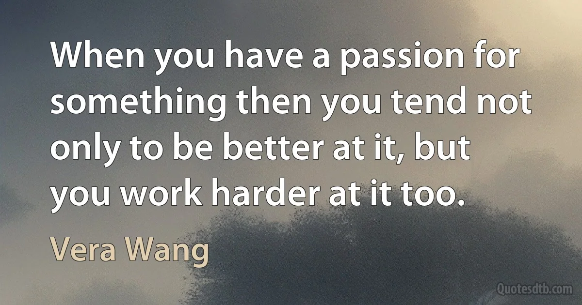 When you have a passion for something then you tend not only to be better at it, but you work harder at it too. (Vera Wang)