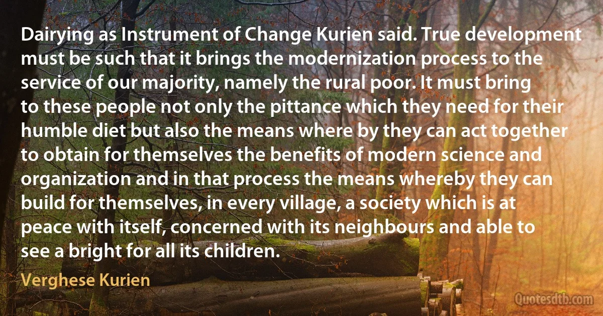 Dairying as Instrument of Change Kurien said. True development must be such that it brings the modernization process to the service of our majority, namely the rural poor. It must bring to these people not only the pittance which they need for their humble diet but also the means where by they can act together to obtain for themselves the benefits of modern science and organization and in that process the means whereby they can build for themselves, in every village, a society which is at peace with itself, concerned with its neighbours and able to see a bright for all its children. (Verghese Kurien)