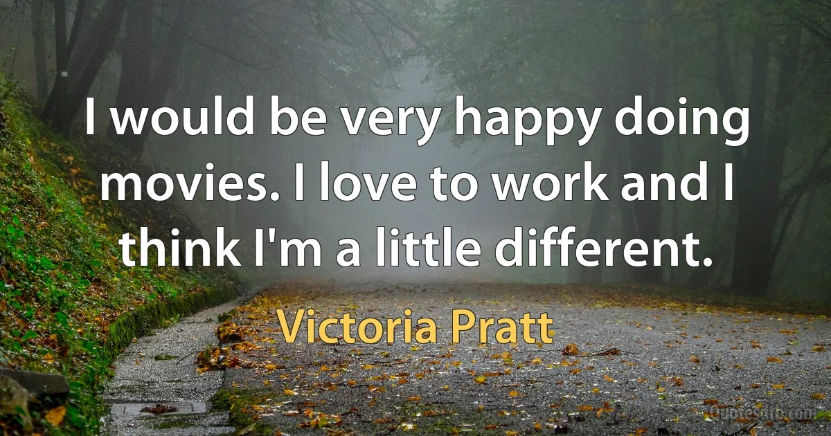 I would be very happy doing movies. I love to work and I think I'm a little different. (Victoria Pratt)