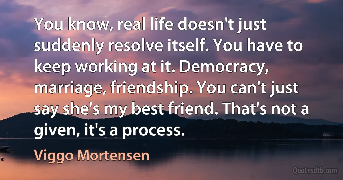 You know, real life doesn't just suddenly resolve itself. You have to keep working at it. Democracy, marriage, friendship. You can't just say she's my best friend. That's not a given, it's a process. (Viggo Mortensen)