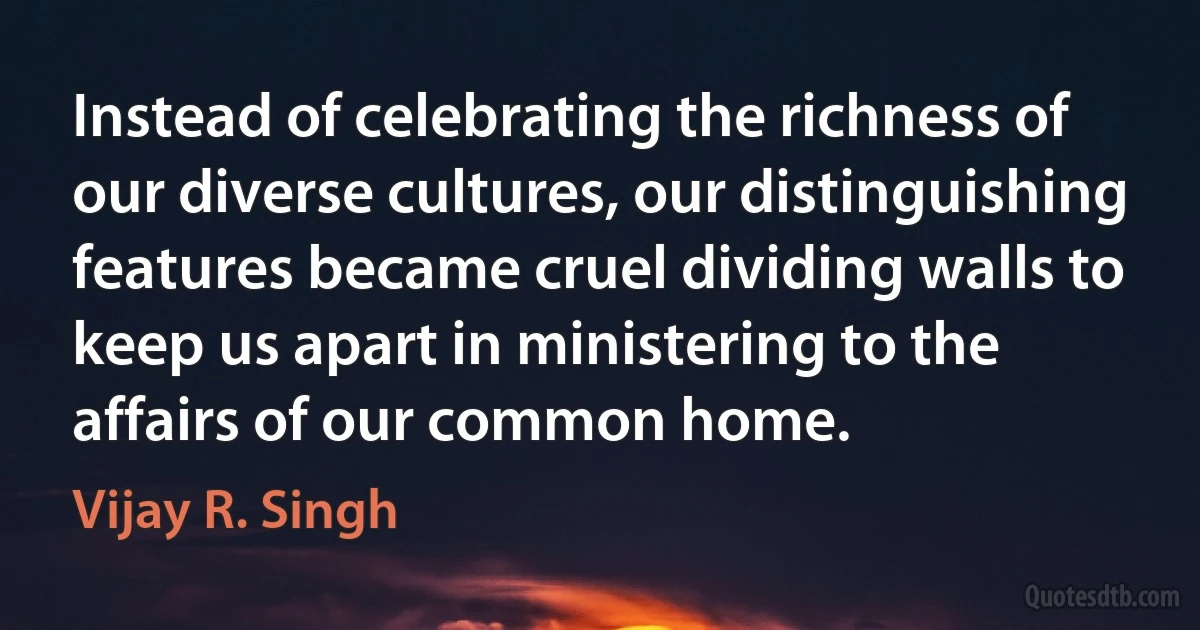 Instead of celebrating the richness of our diverse cultures, our distinguishing features became cruel dividing walls to keep us apart in ministering to the affairs of our common home. (Vijay R. Singh)